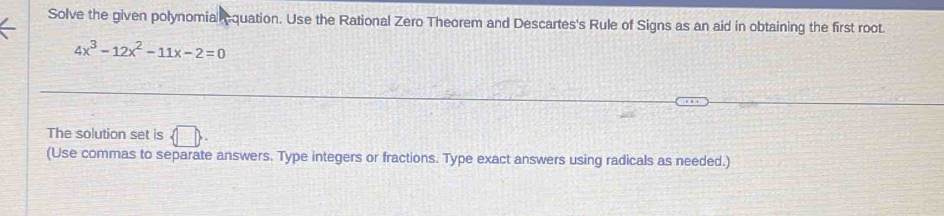 Solve the given polynomial equation. Use the Rational Zero Theorem and Descartes's Rule of Signs as an aid in obtaining the first root.
4x^3-12x^2-11x-2=0
The solution set is  □ 
(Use commas to separate answers. Type integers or fractions. Type exact answers using radicals as needed.)