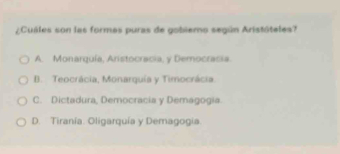 ¿Cuáles son las formas puras de gobiemo según Aristáteles?
A. Monarquía, Aristocracia, y Democracia.
B. Teocrácia, Monarquía y Timocrácia.
C. Dictadura, Democracia y Demagogia.
D. Tiranía. Oligarquía y Demagogia.