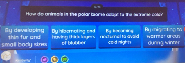 12/30
How do animals in the polar biome adapt to the extreme cold?
By developing By hibernating and By becoming By migrating to
thin fur and having thick layers nocturnal to avoid warmer areas
small body sizes of blubber cold nights during winter
Kimberly'