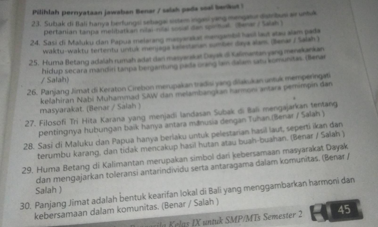 Pilihlah pernyataan jawaban Benar / salah pada soal benkut!
23. Subak di Bali hanya berfungsi sebaga sisser ingasi yang mengatue distribusi air untuk
pertanian tanpa melibatkan nilai-nilai sosal das sprhal. (Besar / Saiah )
24. Sasi di Maluku dan Papua melarang masyarakat mangambil hasil laut atau alam pada
waktu-waktu tertentu untuk menjaga kelestanan sumber daya alans. (Benar / Salah )
25. Huma Betang adalah rumah adat dan masyarakat Dayak di Kalimantan yang menekankan
hidup secara mandiri tanpa bergantung pada orang lain dalam satu komunitas. (Benar
/ Salah)
26. Panjang Jimat di Keraton Cirebon merupakan tradisi yang dilakukan untuk memperingati
kelahiran Nabi Muhammad SAW dan melambangkan harmoni antara pemimpin dan
masyarakat. (Benar / Sálah )
27. Filosofi Tri Hita Karana yang menjadi landasan Subak di Bali mengajarkan tentang
pentingnya hubungan baik hanya antara manusia dengan Tuhan.(Benar / Salah )
28. Sasi di Maluku dan Papua hanya berlaku untuk pelestarian hasil laut, seperti ikan dan
terumbu karang, dan tidak mencakup hasil hutan atau buah-buahan. (Benar / Salah )
29. Huma Betang di Kalimantan merupakan simbol dari kebersamaan masyarakat Dayak
dan mengajarkan toleransi antarindividu serta antaragama dalam komunítas. (Benar /
Salah )
30. Panjang Jimat adalah bentuk kearifan lokal di Bali yang menggambarkan harmoni dan
45
kebersamaan dalam komunitas. (Benar / Salah )
il    a    nt  k SMP/MTs Semester 2