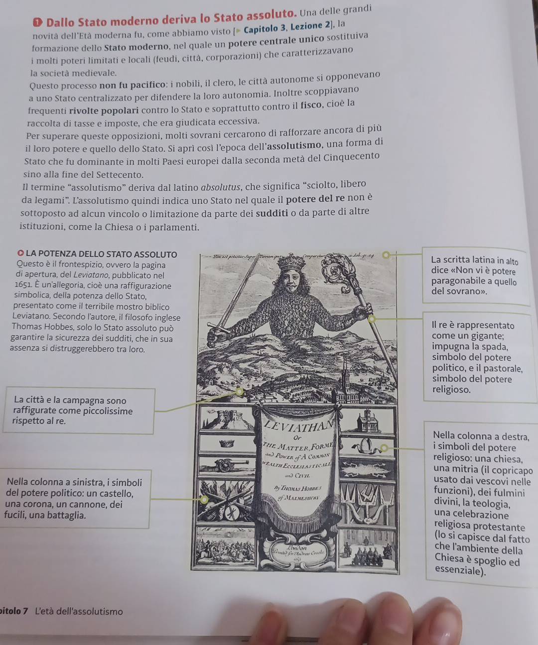 Dallo Stato moderno deriva lo Stato assoluto. Una delle grandi
novità dell'Età moderna fu, come abbiamo visto [# Capitolo 3, Lezione 2], la
formazione dello Stato moderno, nel quale un potere centrale unico sostituiva
i molti poteri limitati e locali (feudi, città, corporazioni) che caratterizzavano
la società medievale.
Questo processo non fu pacifico: i nobili, il clero, le città autonome si opponevano
a uno Stato centralizzato per difendere la loro autonomia. Inoltre scoppiavano
frequenti rivolte popolari contro lo Stato e soprattutto contro il fisco, cioè la
raccolta di tasse e imposte, che era giudicata eccessiva.
Per superare queste opposizioni, molti sovrani cercarono di rafforzare ancora di più
il loro potere e quello dello Stato. Si aprì così l’epoca dell'assolutismo, una forma di
Stato che fu dominante in molti Paesi europei dalla seconda metà del Cinquecento
sino alla fine del Settecento.
Il termine “assolutismo” deriva dal latino absolutus, che significa “sciolto, libero
da legami'. L'assolutismo quindi indica uno Stato nel quale il potere del re non è
sottoposto ad alcun vincolo o limitazione da parte dei sudditi o da parte di altre
istituzioni, come la Chiesa o i parlamenti.
◎ LA POTENZA DELLO STATO ASSOLUTO
La scritta latina in alto
Questo è il frontespizio, ovvero la pagina
dice «Non vi è potere
di apertura, del Leviatano, pubblicato nelparagonabile a quello
1651. É un'allegoria, cioé una raffigurazione del sovrano».
simbolica, della potenza dello Stato,
presentato come il terribile mostro biblico
Leviatano. Secondo l'autore, il filosofo inglese
Thomas Hobbes, solo lo Stato assoluto può
Il re è rappresentato
garantire la sicurezza dei sudditi, che in suacome un gigante:
impugna la spada,
assenza si distruggerebbero tra loro.simbolo del potere
politico, e il pastorale,
simbolo del potere
religioso.
La città e la campagna sono
raffigurate come piccolissime
rispetto al re. Nella colonna a destra,
i simboli del potere
religioso: una chiesa,
una mitria (il copricapo
usato dai vescovi nelle
Nella colonna a sinistra, i simboli
funzioni), dei fulmini
del potere politico: un castello,
una corona, un cannone, dei
divini, la teologia,
fucili, una battaglia.
una celebrazione
religiosa protestante
(lo si capisce dal fatto
che l'ambiente della
Chiesa è spoglio ed
essenziale).
pitolo 7 L'età dell'assolutismo