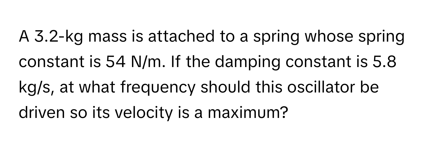 A 3.2-kg mass is attached to a spring whose spring constant is 54 N/m. If the damping constant is 5.8 kg/s, at what frequency should this oscillator be driven so its velocity is a maximum?