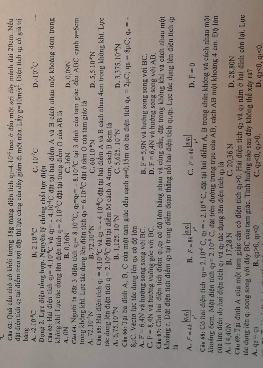 Quả cầu nhỏ có khối lượng 18g mang điện tích q_1=4.10^(-6) treo ở đầu một sợi dây mảnh dài 20cm. Nếu
đặt điện tích q2 tại điểm treo sợi dây thì lực căng của dây giảm đi một nửa. Lấy g=10m/s^2. Điện tích q2 có giá trị
bằng:
A. -2.10^(-6)C B. 2.10^(-6)C C. 10^(-7)C D. -10^(-7)C
Dạng 2. Lực điện tổng hợp. Nguyên lý chồng chất lực điện
Câu 63: Hai điện tích q_1=4.10^(-8)C và q_2=-4.10^(-8)C đặt tại hai điểm A và B cách nhau một khoảng 4cm trong
không khí. Lực tác dụng lên điện tích q=2.10^(-7)C đặt tại trung điểm O của AB là
A. 0N B. 0,36N C. 36N D. 0,09N
Câu 64: Người ta đặt 3 điện tích q_1=8.10^(-9)C,q_2=q_3=-8.10^(-9)C tại 3 đỉnh của tam giác đều ABC cạnh a=6cm
trong không khí. Lực tác dụng lên điện tích q_0=6.10^(-9)C đặt ở tâm O của tam giác là
A. 72.10^(-5)N B. 72.10^(-6)N C. 60.10^(-6)N D. 5,5.10^(-6)N
Câu 65: Hai điện tích q_1=4.10^(-8)C và q_2=-4.10^(-8)C đặt tại hai điểm A và B cách nhau 4cm trong không khí. Lực
tác dụng lên điện tích q=2.10^(-9)C đặt tại điểm M cách A 4cm, cách B 8cm là
A. 6,75.10^(-4)N B. 1,125 10^(-3)N C. 5,625.10^(-4)N D. 3,375.10^(-4)N
Câu 66: Tại ba đỉnh A, B, C của một tam giác đều cạnh a=0,15m có ba điện tích q_A=2mu C;q_B=8mu C;q_c=-
8μC. Véctơ lực tác dụng lên qa có độ lớn
A. F=6,4N và hướng song song với BC. B. F=5,9N và hướng song song với BC.
C. F=8,4N và hướng vuông góc với BC. D. F=6,4N và hướng song song với AB.
Cầu 67: Cho hai điện tích điểm q1,q2 có độ lớn bằng nhau và cùng dầu, đặt trong không khí và cách nhau một
khoảng r. Đặt điện tích điểm q₃ tại trung điểm đoạn thẳng nổi hai điện tích q1,q2. Lực tác dụng lên điện tích q3
là
B.
A. F=4kfrac |q_1q_2|r^2 F=8kfrac |q_1q_3|r^2 C. F=4kfrac |q_1q_3|r^2 D. F=0
Câu 68: Có hai điện tích q_1=2.10^(-6)C,q_2=-2.10^(-6)C , đặt tại hai điểm A, B trong chân không và cách nhau một
khoảng 6cm. Một điện tích q_3=2.10^(-6)C , đặt trên đường trung trực của AB, cách AB một khoảng 4 cm. Độ lớn
của lực điện do hai điện tích qi và q_2 2 tác dụng lên điện tích q3 là
A. 14,40N B. 17,28 N C. 20,36 N D. 28,80N
Câu 69: Tại đỉnh A của một tam giác cân có điện tích q_1>0. Hai điện tích q_2 và q3 nằm ở hai đỉnh còn lại. Lực
tác dụng lên qi song song với đáy BC của tam giác. Tình huống nào sau đây không thể xảy ra?
A. q_2=q_3 B. q_2>0,q_3<0</tex> C. q_2<0,q_3>0. D. q_2<0,q_3<0.