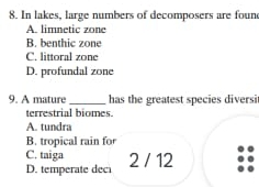 In lakes, large numbers of decomposers are foun
A. limnetic zone
B. benthic zone
C. littoral zone
D. profundal zone
9. A mature _has the greatest species diversit
terrestrial biomes.
A. tundra
B. tropical rain for
C. taiga 2 / 12
D. temperate deci