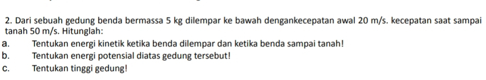 Dari sebuah gedung benda bermassa 5 kg dilempar ke bawah dengankecepatan awal 20 m/s. kecepatan saat sampai 
tanah 50 m/s. Hitunglah: 
a. Tentukan energi kinetik ketika benda dilempar dan ketika benda sampai tanah! 
b. Tentukan energi potensial diatas gedung tersebut! 
C. Tentukan tinggi gedung!