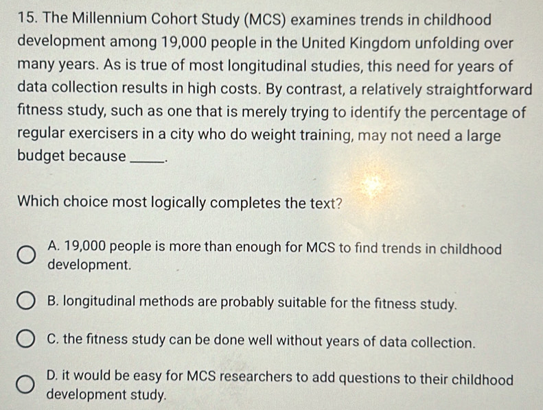 The Millennium Cohort Study (MCS) examines trends in childhood
development among 19,000 people in the United Kingdom unfolding over
many years. As is true of most longitudinal studies, this need for years of
data collection results in high costs. By contrast, a relatively straightforward
fitness study, such as one that is merely trying to identify the percentage of
regular exercisers in a city who do weight training, may not need a large
budget because _.
Which choice most logically completes the text?
A. 19,000 people is more than enough for MCS to find trends in childhood
development.
B. longitudinal methods are probably suitable for the fitness study.
C. the fitness study can be done well without years of data collection.
D. it would be easy for MCS researchers to add questions to their childhood
development study.