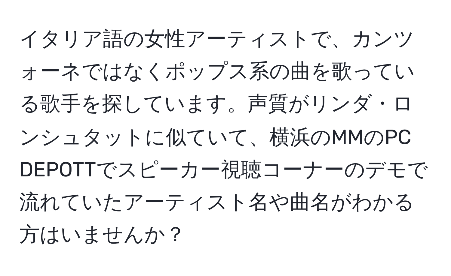 イタリア語の女性アーティストで、カンツォーネではなくポップス系の曲を歌っている歌手を探しています。声質がリンダ・ロンシュタットに似ていて、横浜のMMのPC DEPOTTでスピーカー視聴コーナーのデモで流れていたアーティスト名や曲名がわかる方はいませんか？