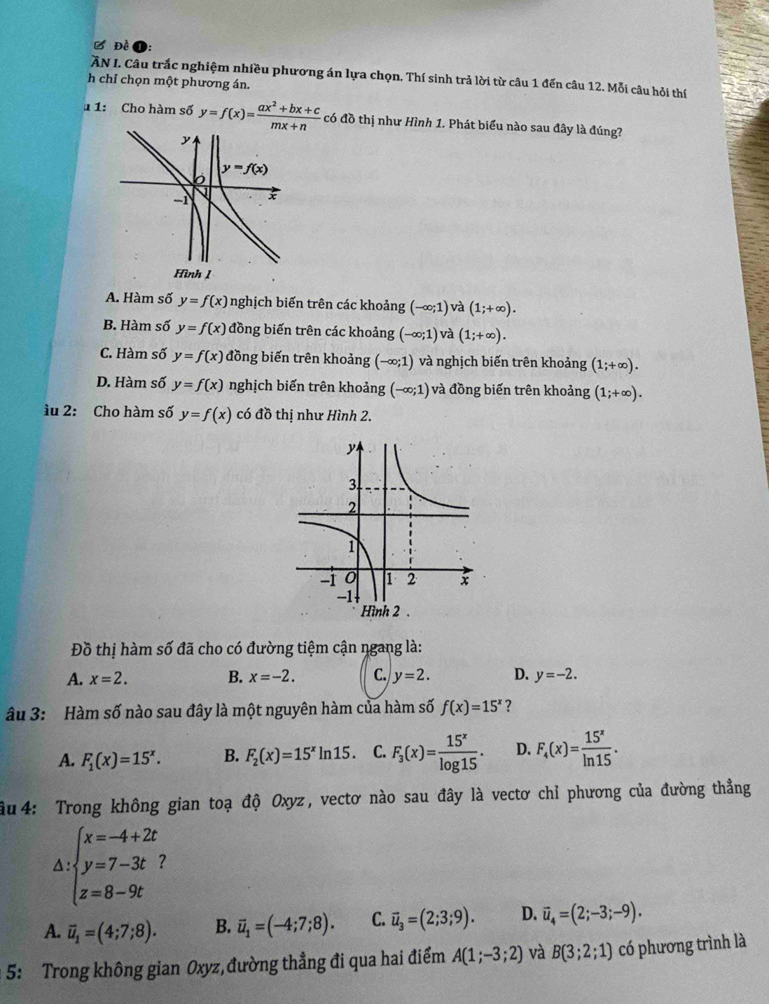 Đề
ẤN I. Câu trắc nghiệm nhiều phương án lựa chọn. Thí sinh trả lời từ câu 1 đến câu 12. Mỗi câu hỏi thí
h chỉ chọn một phương án.
u 1: Cho hàm số y=f(x)= (ax^2+bx+c)/mx+n c có đồ thị như Hình 1. Phát biểu nào sau đây là đúng?
A. Hàm số y=f(x) nghịch biến trên các khoảng (-∈fty ;1) và (1;+∈fty ).
B. Hàm số y=f(x) đồng biến trên các khoảng (-∈fty ;1) và (1;+∈fty ).
C. Hàm số y=f(x) đồng biến trên khoảng (-∈fty ;1) và nghịch biến trên khoảng (1;+∈fty ).
D. Hàm số y=f(x) nghịch biến trên khoảng (-∈fty ;1) và đồng biến trên khoảng (1;+∈fty ).
ầu 2: Cho hàm số y=f(x) có đồ thị như Hình 2.
Đồ thị hàm số đã cho có đường tiệm cận ngang là:
A. x=2. B. x=-2. C. y=2. D. y=-2.
âu 3: Hàm số nào sau đây là một nguyên hàm của hàm số f(x)=15^x ?
A. F_1(x)=15^x. B. F_2(x)=15^xln 15. C. F_3(x)= 15^x/log 15 . D. F_4(x)= 15^x/ln 15 .
âu 4: Trong không gian toạ độ Oxyz, vectơ nào sau đây là vectơ chỉ phương của đường thẳng
△ :beginarrayl x=-4+2t y=7-3t z=8-9tendarray.
A. vector u_1=(4;7;8). B. vector u_1=(-4;7;8). C. vector u_3=(2;3;9). D. vector u_4=(2;-3;-9).
5: Trong không gian Oxyz, đường thẳng đi qua hai điểm A(1;-3;2) và B(3;2;1) có phương trình là