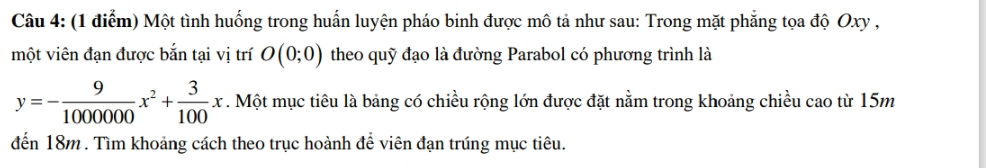 Một tình huống trong huấn luyện pháo binh được mô tả như sau: Trong mặt phẳng tọa độ Oxy , 
một viên đạn được bắn tại vị trí O(0;0) theo quỹ đạo là đường Parabol có phương trình là
y=- 9/1000000 x^2+ 3/100 x. Một mục tiêu là bảng có chiều rộng lớn được đặt nằm trong khoảng chiều cao từ 15m
đến 18m. Tìm khoảng cách theo trục hoành để viên đạn trúng mục tiêu.