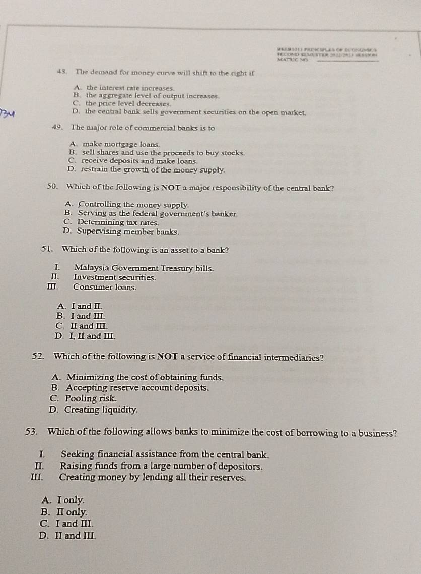 MATRUC NO
48. The demand for money curve will shift to the right if
A. the interest rate increases.
B. the aggregate level of output increases.
C. the price level decreases.
D. the central bank sells government securities on the open market.
49. The najor role of commercial banks is to
A. make mortgage loans.
B. sell shares and use the proceeds to buy stocks.
C. receive deposits and make loans.
D.restrain the growth of the money supply
50. Which of the following is NOT a major responsibility of the central bank?
A. Controlling the money supply
B. Serving as the federal government's banker
C. Determining tax rates.
D. Supervising member banks.
51. Which of the following is an asset to a bank?
I. Malaysia Government Treasury bills.
II. Investment securities.
III. Consumer loans.
A. I and II.
B. I and III.
C. II and III.
D. I, II and III.
52. Which of the following is NOT a service of financial intermediaries?
A. Minimizing the cost of obtaining funds.
B. Accepting reserve account deposits.
C. Pooling risk.
D. Creating liquidity
53. Which of the following allows banks to minimize the cost of borrowing to a business?
I. Seeking financial assistance from the central bank.
II. Raising funds from a large number of depositors.
III. Creating money by lending all their reserves.
A. I only.
B. II only.
C. I and III.
D. II and III.