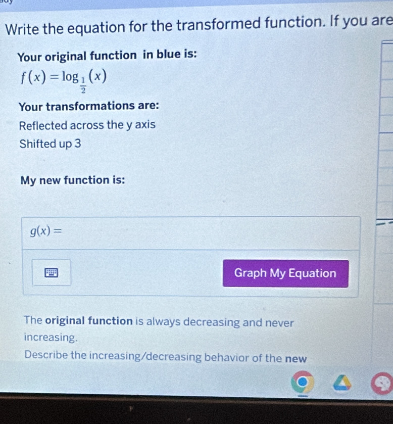 Write the equation for the transformed function. If you are
Your original function in blue is:
f(x)=log _ 1/2 (x)
Your transformations are:
Reflected across the y axis
Shifted up 3
My new function is:
g(x)=
4 Graph My Equation
The original function is always decreasing and never
increasing.
Describe the increasing/decreasing behavior of the new