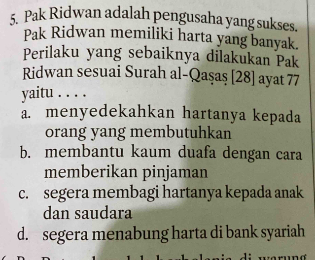 Pak Ridwan adalah pengusaha yang sukses.
Pak Ridwan memiliki harta yang banyak.
Perilaku yang sebaiknya dilakukan Pak
Ridwan sesuai Surah al-Qaşaş [28] ayat 77
yaitu . . . .
a. menyedekahkan hartanya kepada
orang yang membutuhkan
b. membantu kaum duafa dengan cara
memberikan pinjaman
c. segera membagi hartanya kepada anak
dan saudara
d. segera menabung harta di bank syariah