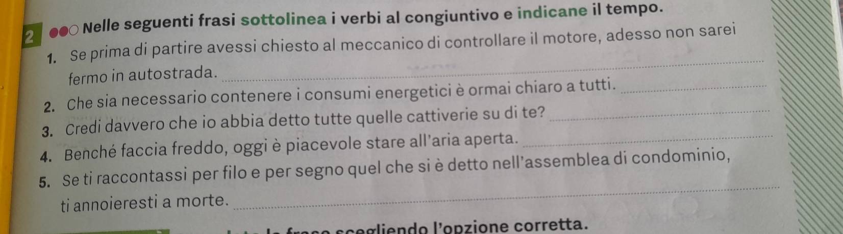 ●● Nelle seguenti frasi sottolinea i verbi al congiuntivo e indicane il tempo. 
1. Se prima di partire avessi chiesto al meccanico di controllare il motore, adesso non sarei 
fermo in autostrada. 
_ 
2. Che sia necessario contenere i consumi energetici è ormai chiaro a tutti._ 
3. Credi davvero che io abbia detto tutte quelle cattiverie su di te?_ 
4. Benché faccia freddo, oggi è piacevole stare all’aria aperta. 
_ 
5. Se ti raccontassi per filo e per segno quel che si è detto nell’assemblea di condominio, 
ti annoieresti a morte. 
_ 
raço scegliendo l'opzione corretta.