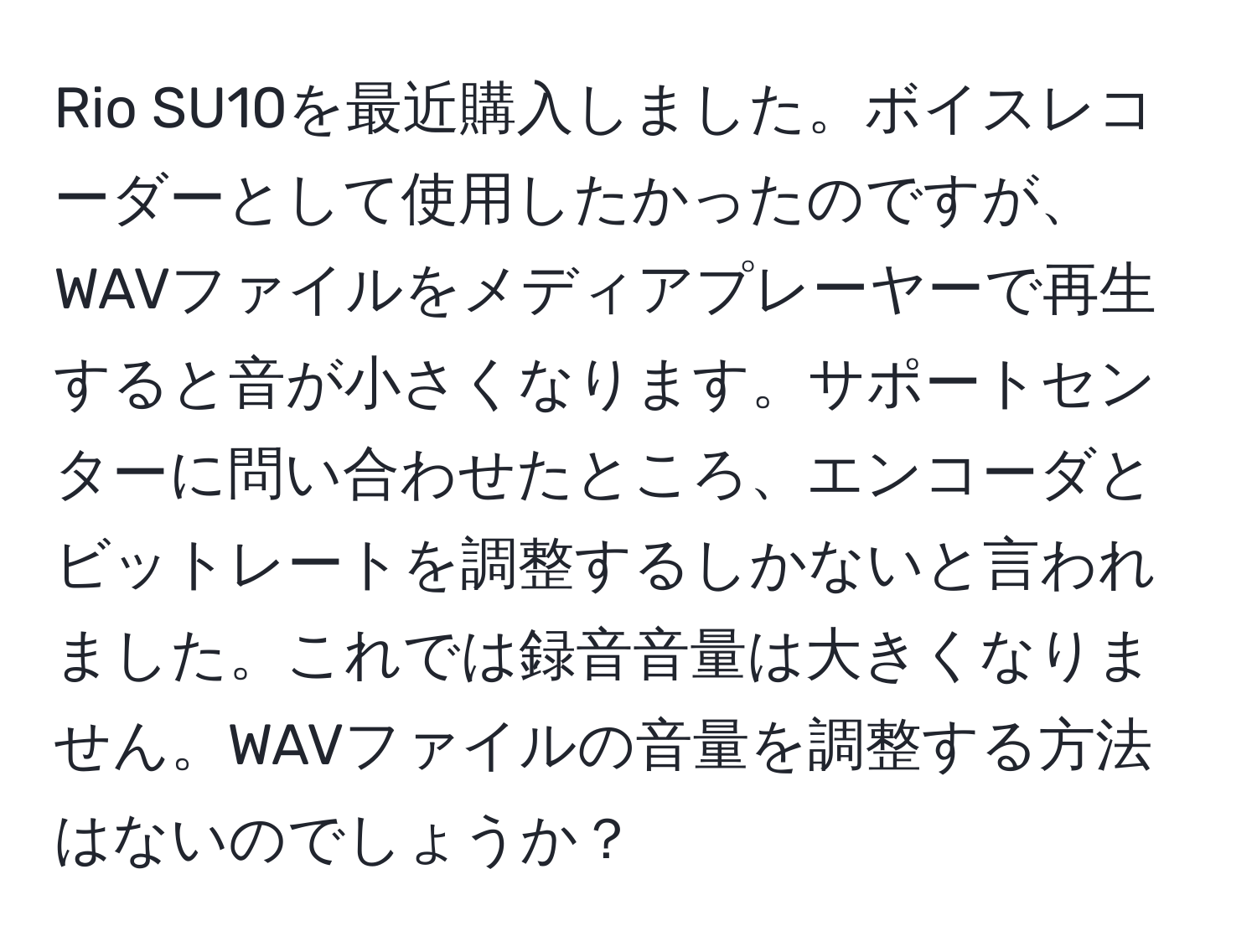 Rio SU10を最近購入しました。ボイスレコーダーとして使用したかったのですが、WAVファイルをメディアプレーヤーで再生すると音が小さくなります。サポートセンターに問い合わせたところ、エンコーダとビットレートを調整するしかないと言われました。これでは録音音量は大きくなりません。WAVファイルの音量を調整する方法はないのでしょうか？