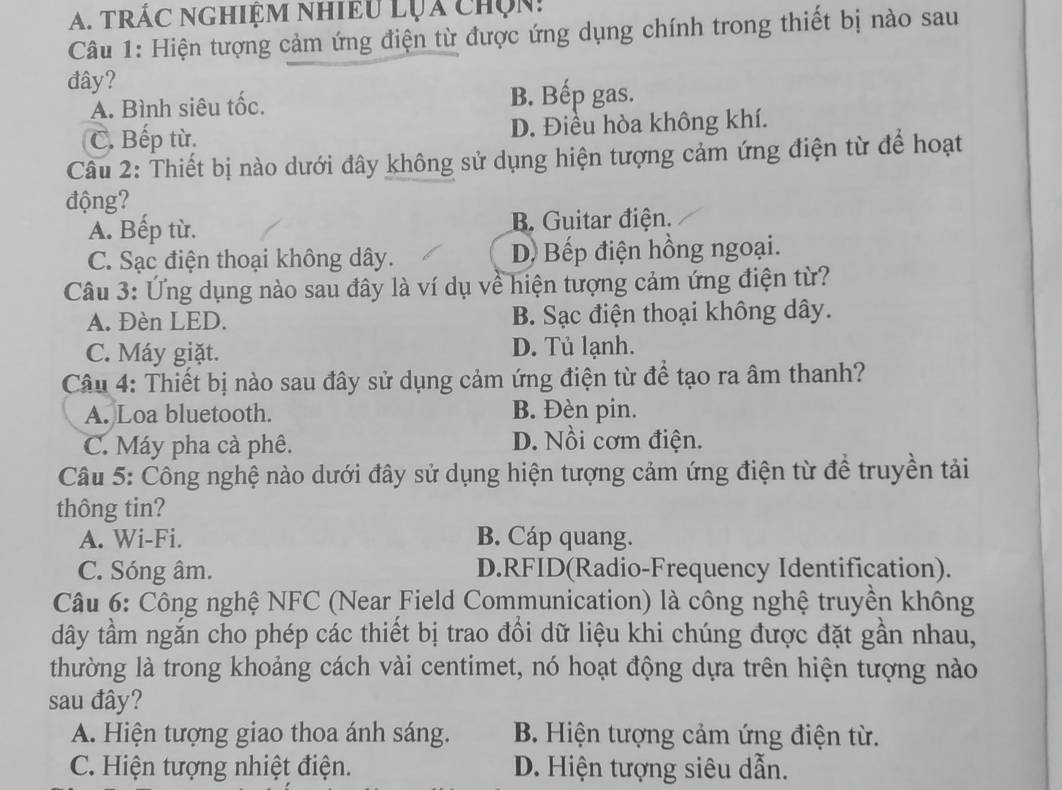 trÁC NGHiệM Nhiều Lụa chọn:
Câu 1: Hiện tượng cảm ứng điện từ được ứng dụng chính trong thiết bị nào sau
đây?
A. Bình siêu tốc. B. Bếp gas.
C. Bếp từ. D. Điều hòa không khí.
Câu 2: Thiết bị nào dưới đây không sử dụng hiện tượng cảm ứng điện từ để hoạt
động?
A. Bếp từ. B Guitar điện.
C. Sạc điện thoại không dây. D Bếp điện hồng ngoại.
Câu 3: Ứng dụng nào sau đây là ví dụ về hiện tượng cảm ứng điện từ?
A. Đèn LED. B. Sạc điện thoại không dây.
C. Máy giặt. D. Tủ lạnh.
Câu 4: Thiết bị nào sau đây sử dụng cảm ứng điện từ để tạo ra âm thanh?
A. Loa bluetooth. B. Đèn pin.
C. Máy pha cà phê. D. Nồi cơm điện.
Câu 5: Công nghệ nào dưới đây sử dụng hiện tượng cảm ứng điện từ để truyền tải
thông tin?
A. Wi-Fi. B. Cáp quang.
C. Sóng âm. D.RFID(Radio-Frequency Identification).
Câu 6: Công nghệ NFC (Near Field Communication) là công nghệ truyền không
dây tầm ngắn cho phép các thiết bị trao đồi dữ liệu khi chúng được đặt gần nhau,
thường là trong khoảng cách vài centimet, nó hoạt động dựa trên hiện tượng nào
sau đây?
A. Hiện tượng giao thoa ánh sáng. B. Hiện tượng cảm ứng điện từ.
C. Hiện tượng nhiệt điện. D. Hiện tượng siêu dẫn.