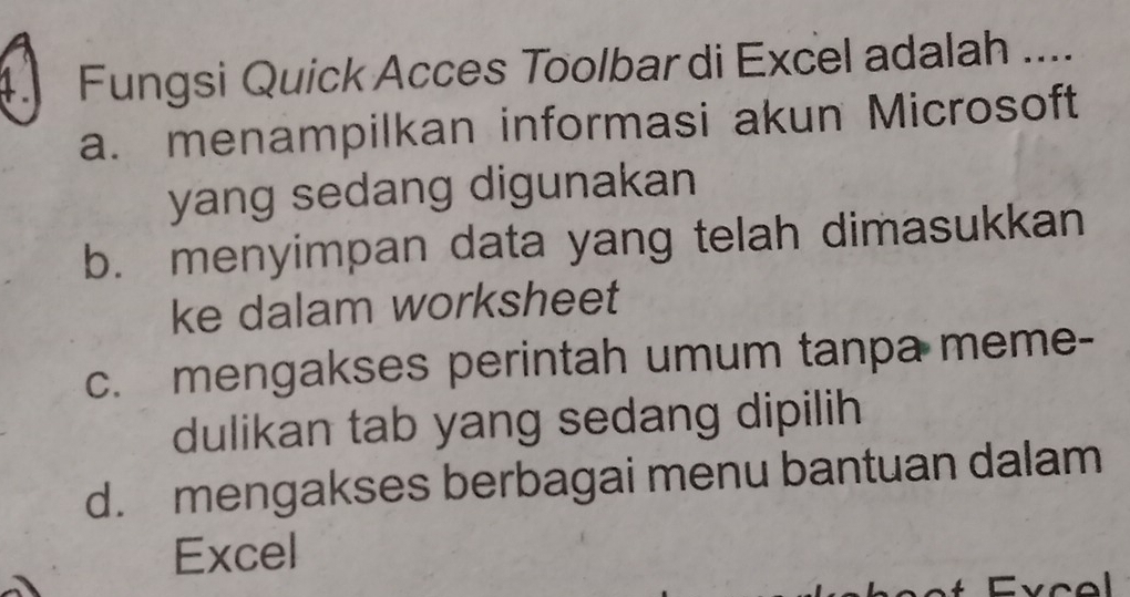 Fungsi Quick Acces Toolbar di Excel adalah ....
a. menampilkan informasi akun Microsoft
yang sedang digunakan
b. menyimpan data yang telah dimasukkan
ke dalam worksheet
c. mengakses perintah umum tanpa meme-
dulikan tab yang sedang dipilih
d. mengakses berbagai menu bantuan dalam
Excel