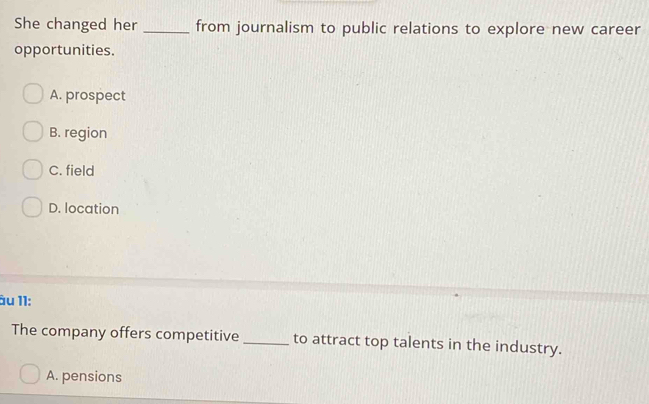 She changed her _from journalism to public relations to explore new career
opportunities.
A. prospect
B. region
C. field
D. location
âu 11:
The company offers competitive _to attract top talents in the industry.
A. pensions