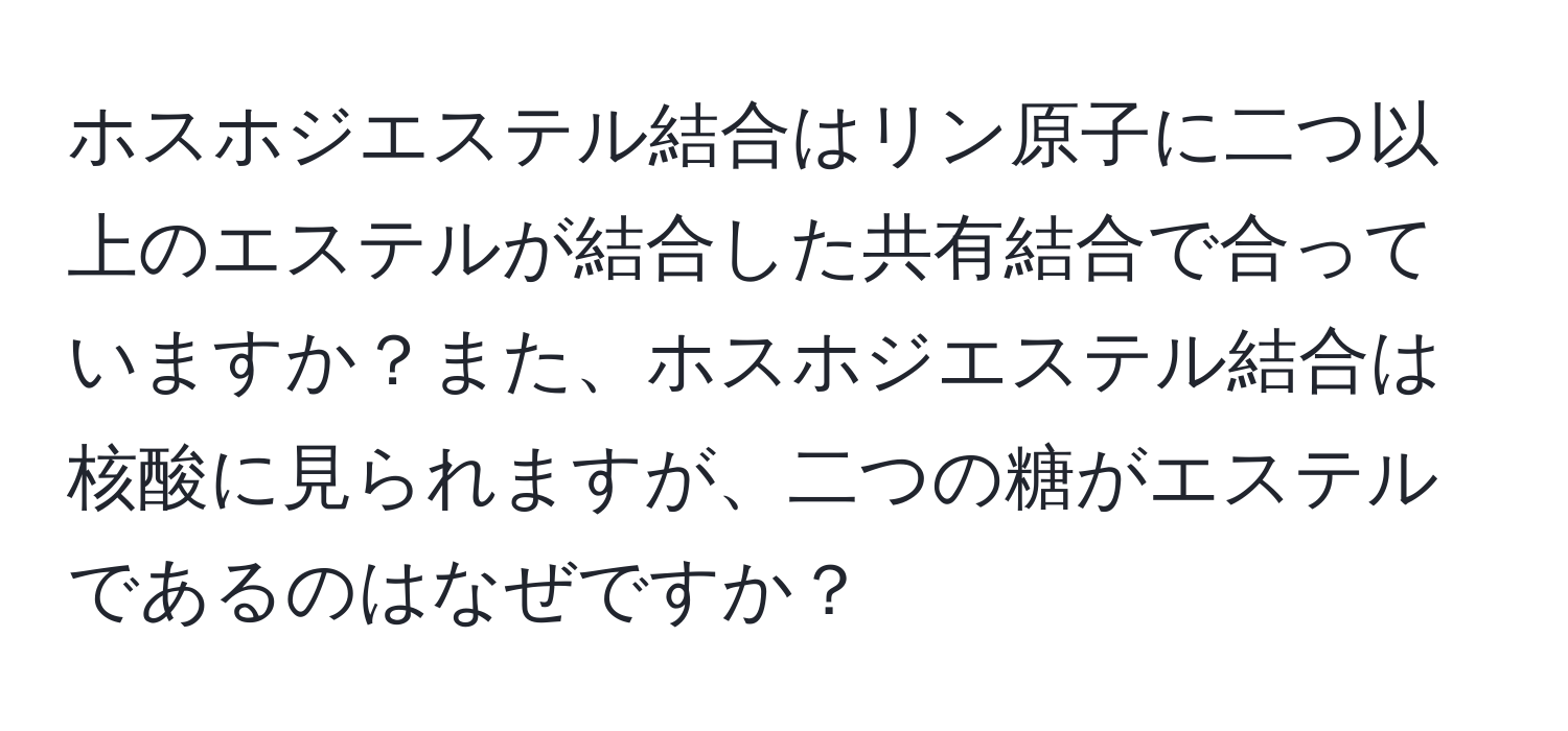 ホスホジエステル結合はリン原子に二つ以上のエステルが結合した共有結合で合っていますか？また、ホスホジエステル結合は核酸に見られますが、二つの糖がエステルであるのはなぜですか？