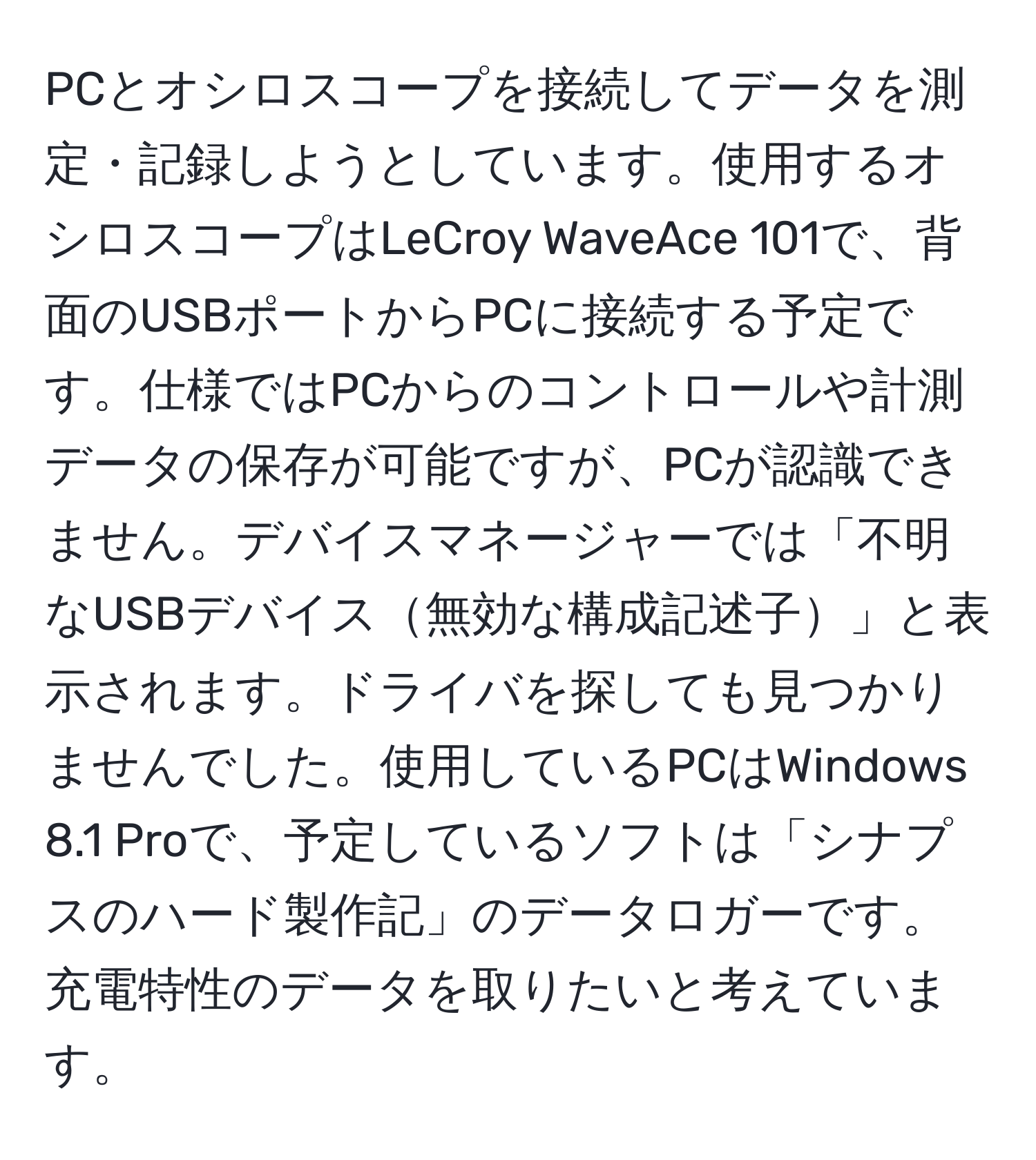 PCとオシロスコープを接続してデータを測定・記録しようとしています。使用するオシロスコープはLeCroy WaveAce 101で、背面のUSBポートからPCに接続する予定です。仕様ではPCからのコントロールや計測データの保存が可能ですが、PCが認識できません。デバイスマネージャーでは「不明なUSBデバイス無効な構成記述子」と表示されます。ドライバを探しても見つかりませんでした。使用しているPCはWindows 8.1 Proで、予定しているソフトは「シナプスのハード製作記」のデータロガーです。充電特性のデータを取りたいと考えています。