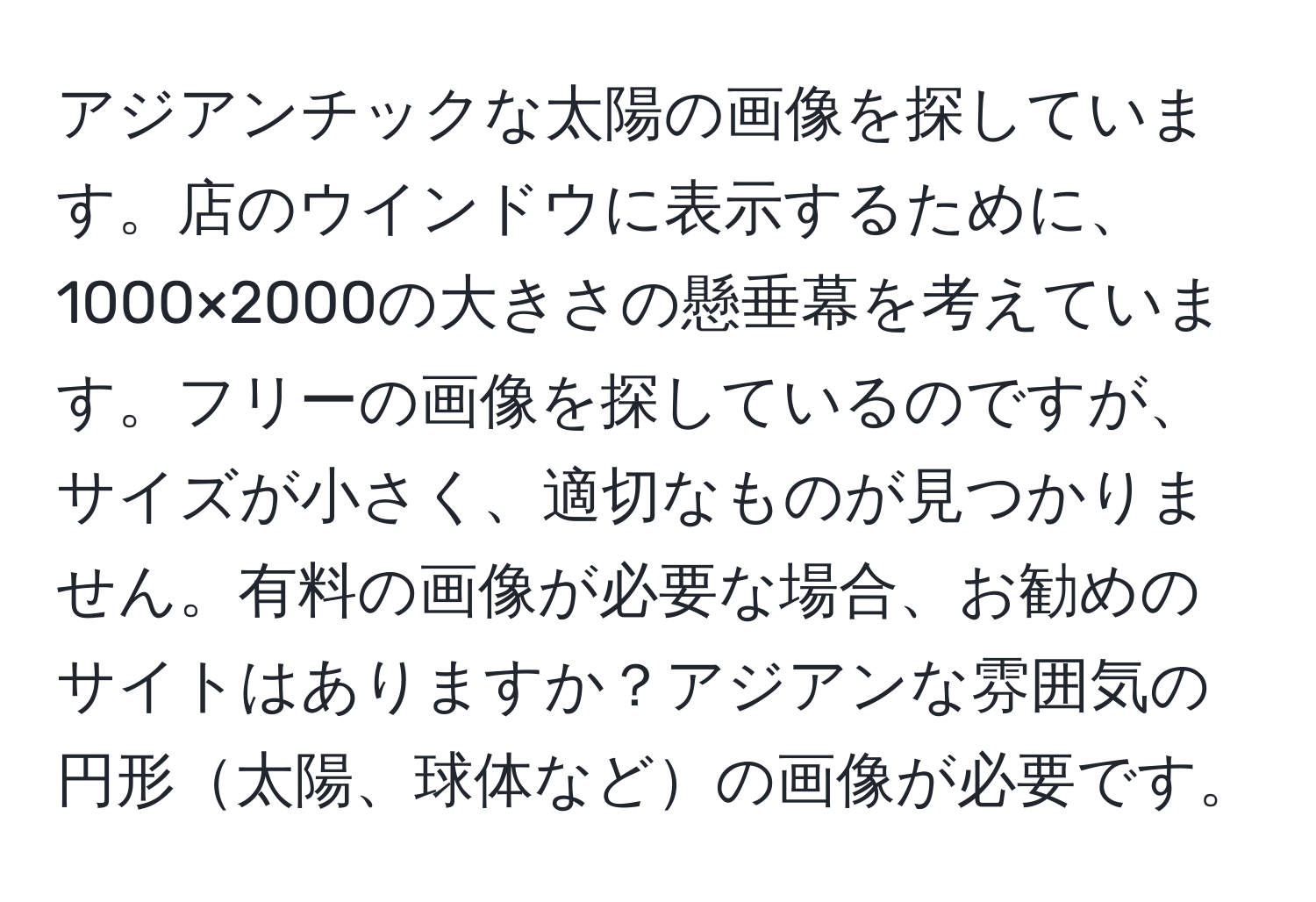 アジアンチックな太陽の画像を探しています。店のウインドウに表示するために、1000×2000の大きさの懸垂幕を考えています。フリーの画像を探しているのですが、サイズが小さく、適切なものが見つかりません。有料の画像が必要な場合、お勧めのサイトはありますか？アジアンな雰囲気の円形太陽、球体などの画像が必要です。