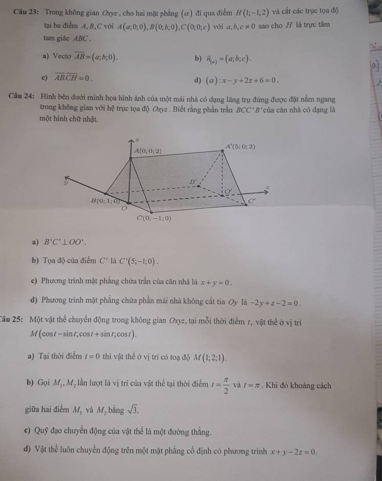 Trong không gian Oxyz , cho hai mặt phẳng (α) đi qua điểm H(1;-1;2) và cắt các trục tọa độ
tại ba điểm A, B,C với A(a;0;0),B(0;b;0),C(0;0;c) với a,b,c!= 0 sao cho H là trực tâm
tam giác ABC .
a) Vecto overline AB=(a;b;0). b) vector n_(a)=(a;b;c).
c) overline AB.overline CH=0.
d) (alpha ):x-y+2z+6=0.
Câu 24: Hình bên dưới minh họa hình ảnh của một mái nhà có dạng lãng trụ đứng được đặt nằm ngang
trong không gian với hệ trục tọa độ Oxyz . Biết rằng phần trần BCC' B' của căn nhà có dạng là
một hình chữ nhật.
a) B'C'⊥ OO'.
b) Tọa độ của điểm C' là C'(5;-1;0).
c) Phương trình mặt phẳng chứa trần của căn nhà là x+y=0.
d) Phương trình mặt phẳng chứa phần mái nhà không cắt tia Oy li-2y+z-2=0.
Câu 25: Một vật thể chuyển động trong không gian Oxyz, tại mỗi thời điểm 1, vật thể ở vị trí
M(cos t-sin t;cos t+sin t;cos t).
a) Tại thời điểm t=0 thì vật thể ở vị trí có toạ độ M(1;2;1).
b) Gọi M_1,M_2 lần lượt là vị trí của vật thể tại thời điểm t= π /2  và t=π Khi đó khoảng cách
giữa hai điểm M_1 và M_2 bằng sqrt(3).
c) Quỹ đạo chuyển động của vật thể là một đường thẳng.
đ) Vật thể luôn chuyển động trên một mặt phẳng cố định có phương trình x+y-2z=0.