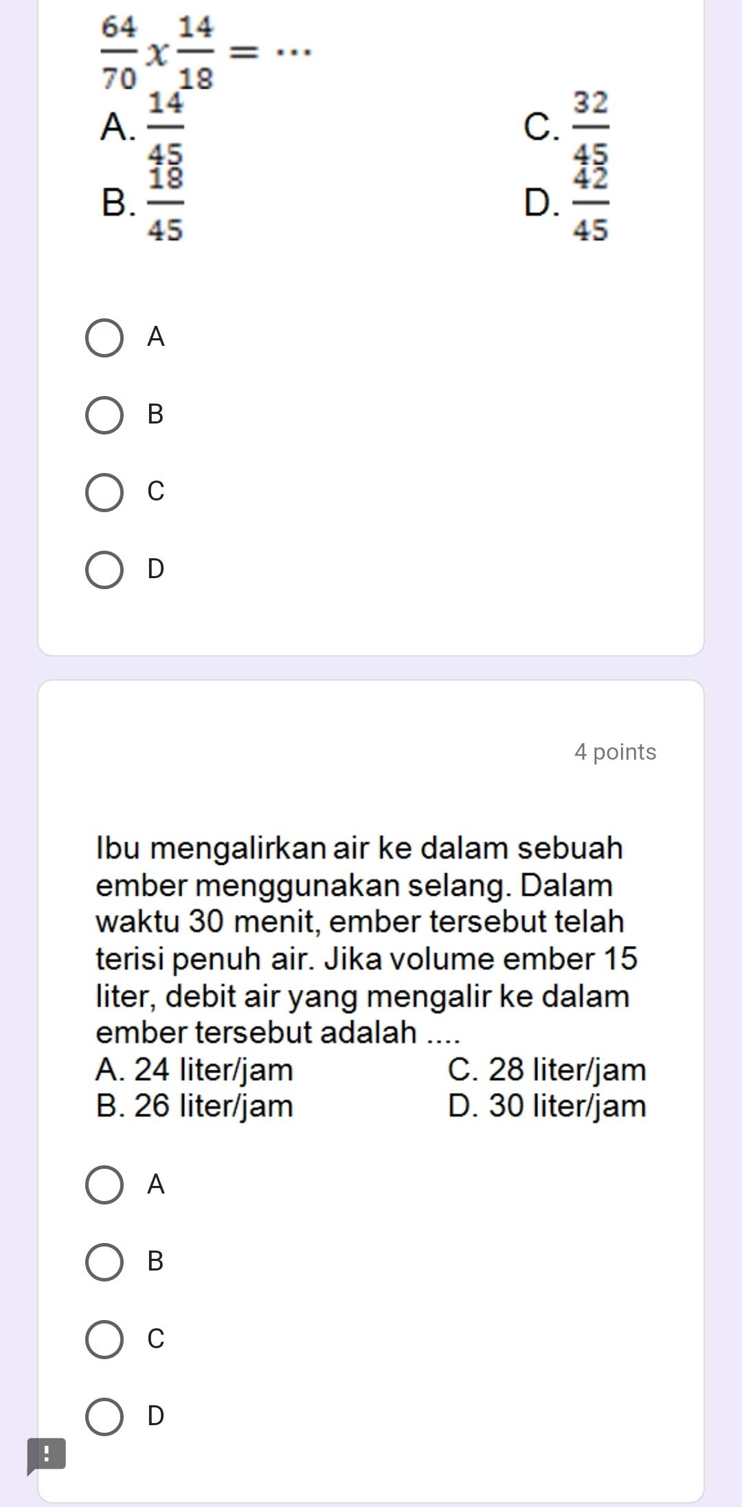  64/70 *  14/18 = _
A.  14/45   32/45 
C.
B.  18/45   42/45 
D.
A
B
C
D
4 points
Ibu mengalirkan air ke dalam sebuah
ember menggunakan selang. Dalam
waktu 30 menit, ember tersebut telah
terisi penuh air. Jika volume ember 15
liter, debit air yang mengalir ke dalam
ember tersebut adalah ....
A. 24 liter/jam C. 28 liter/jam
B. 26 liter/jam D. 30 liter/jam
A
B
C
D
!