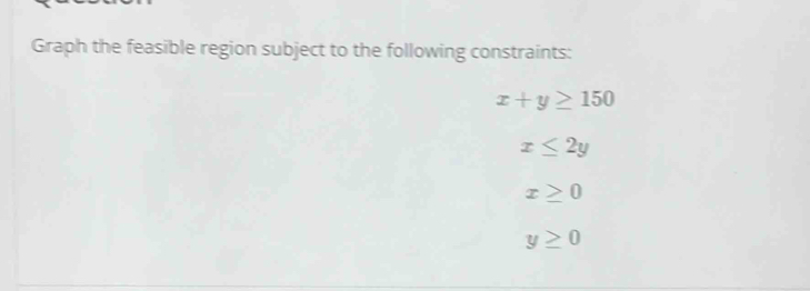 Graph the feasible region subject to the following constraints:
x+y≥ 150
x≤ 2y
x≥ 0
y≥ 0