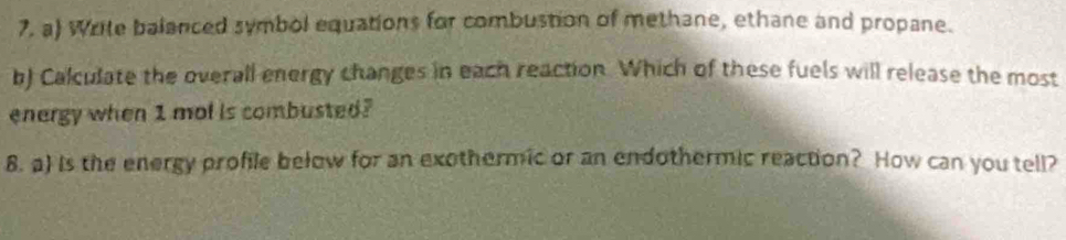 Write balanced symbol equations for combustion of methane, ethane and propane. 
b) Calculate the overall energy changes in each reaction. Which of these fuels will release the most 
energy when 1 mol is combusted? 
8. a) is the energy profile bełow for an exothermic or an endothermic reaction? How can you tell?