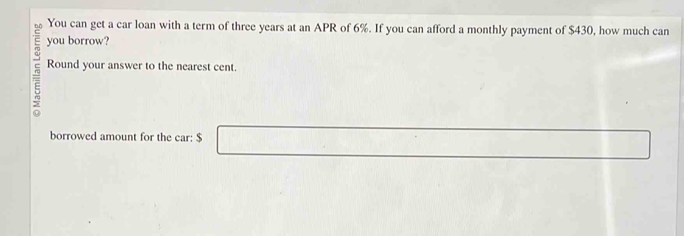 You can get a car loan with a term of three years at an APR of 6%. If you can afford a monthly payment of $430, how much can 
you borrow? 
Round your answer to the nearest cent. 
borrowed amount for the car: $