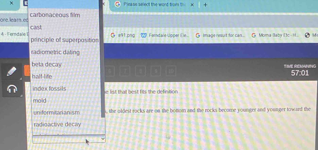 × Please select the word from th +
carbonaceous film
ore. learn.ed
cast
4 - Ferndale a91.png Ferndale Upper Ele... G Image resuit for can. Moma Baby Etc -H Mic
principle of superposition
radiometric dating
beta decay TIME REMAINING
7 θ 10
half-life
57:01
index fossils e list that best fits the definition
mold
uniformitarianism s, the oldest rocks are on the bottom and the rocks become younger and younger toward the
radioactive decay