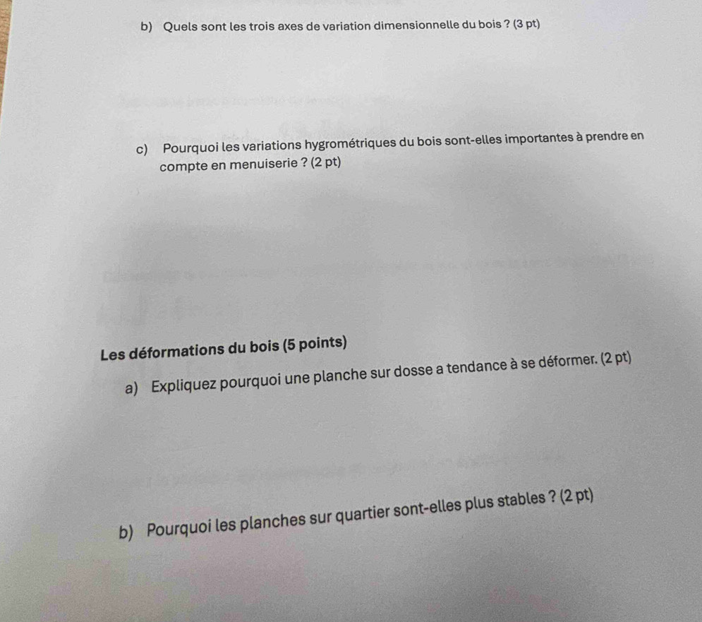 Quels sont les trois axes de variation dimensionnelle du bois ? (3 pt) 
c) Pourquoi les variations hygrométriques du bois sont-elles importantes à prendre en 
compte en menuiserie ? (2 pt) 
Les déformations du bois (5 points) 
a) Expliquez pourquoi une planche sur dosse a tendance à se déformer. (2 pt) 
b) Pourquoi les planches sur quartier sont-elles plus stables ? (2 pt)