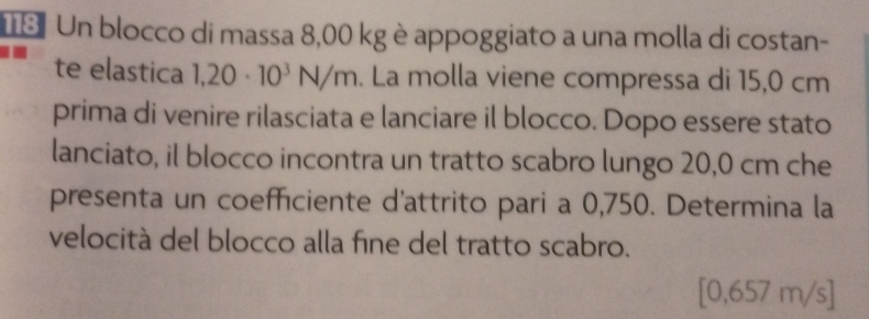 Un blocco di massa 8,00 kg è appoggiato a una molla di costan- 
te elastica 1,20· 10^3N/m. La molla viene compressa di 15,0 cm
prima di venire rilasciata e lanciare il blocco. Dopo essere stato 
lanciato, il blocco incontra un tratto scabro lungo 20,0 cm che 
presenta un coefficiente d'attrito pari a 0,750. Determina la 
velocità del blocco alla fíne del tratto scabro.
[0,657 m/s]