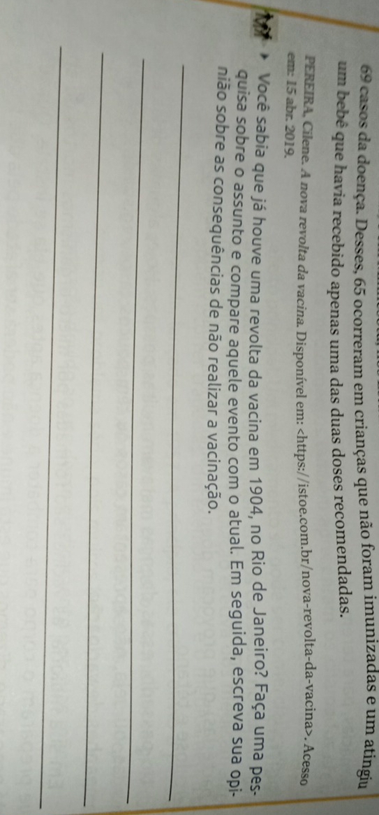 casos da doença. Desses, 65 ocorreram em crianças que não foram imunizadas e um atíngiu 
um bebê que havia recebido apenas uma das duas doses recomendadas. 
PEREIRA, Cilene. A nova revolta da vacina. Disponível em:. Acesso 
em: 15 abr. 2019. 
Você sabia que já houve uma revolta da vacina em 1904, no Rio de Janeiro? Faça uma pes- 
quisa sobre o assunto e compare aquele evento com o atual. Em seguida, escreva sua opi- 
nião sobre as consequências de não realizar a vacinação. 
_ 
_ 
_ 
_