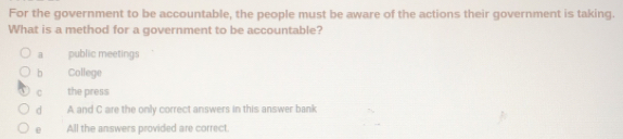 For the government to be accountable, the people must be aware of the actions their government is taking.
What is a method for a government to be accountable?
a public meetings
b College
C the press
d A and C are the only correct answers in this answer bank
0 All the answers provided are correct.