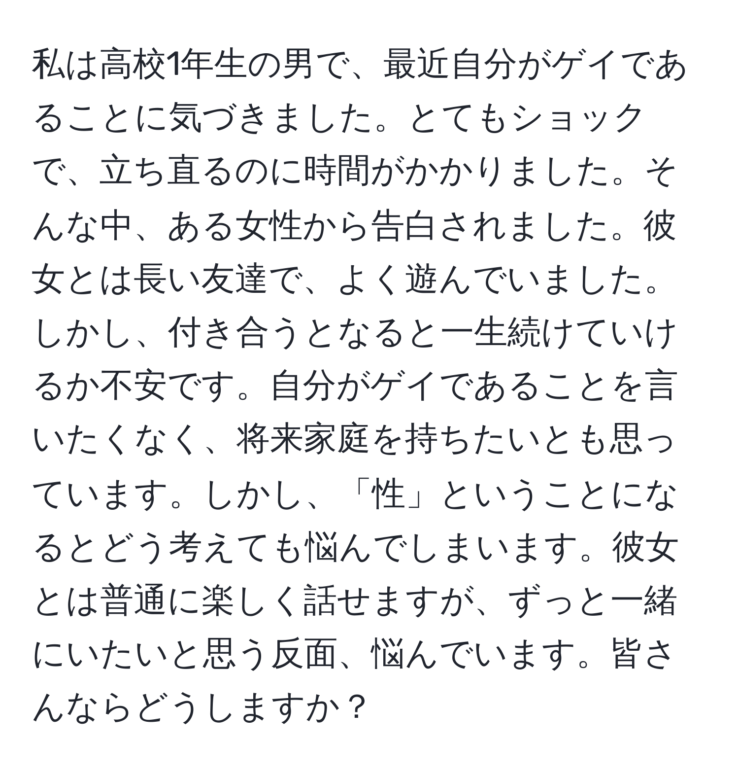 私は高校1年生の男で、最近自分がゲイであることに気づきました。とてもショックで、立ち直るのに時間がかかりました。そんな中、ある女性から告白されました。彼女とは長い友達で、よく遊んでいました。しかし、付き合うとなると一生続けていけるか不安です。自分がゲイであることを言いたくなく、将来家庭を持ちたいとも思っています。しかし、「性」ということになるとどう考えても悩んでしまいます。彼女とは普通に楽しく話せますが、ずっと一緒にいたいと思う反面、悩んでいます。皆さんならどうしますか？