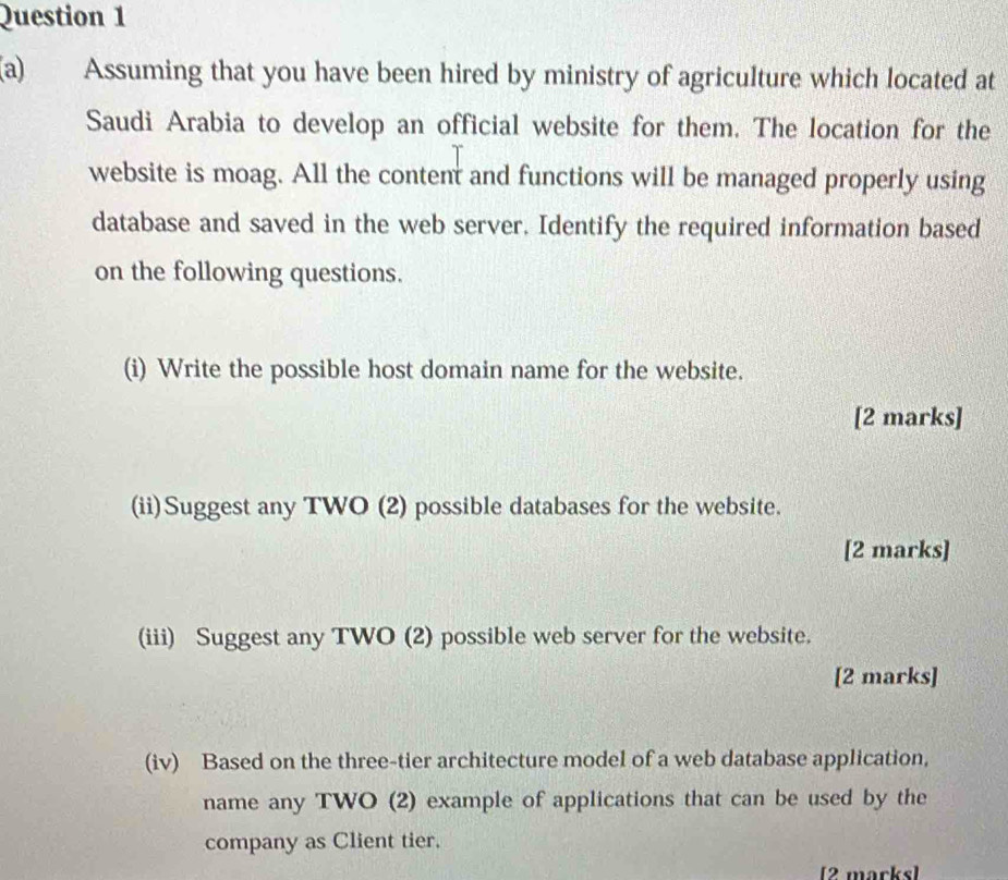 Assuming that you have been hired by ministry of agriculture which located at 
Saudi Arabia to develop an official website for them. The location for the 
website is moag. All the content and functions will be managed properly using 
database and saved in the web server. Identify the required information based 
on the following questions. 
(i) Write the possible host domain name for the website. 
[2 marks] 
(ii)Suggest any TWO (2) possible databases for the website. 
[2 marks] 
(iii) Suggest any TWO (2) possible web server for the website. 
[2 marks] 
(iv) Based on the three-tier architecture model of a web database application, 
name any TWO (2) example of applications that can be used by the 
company as Client tier. 
[2 marks]