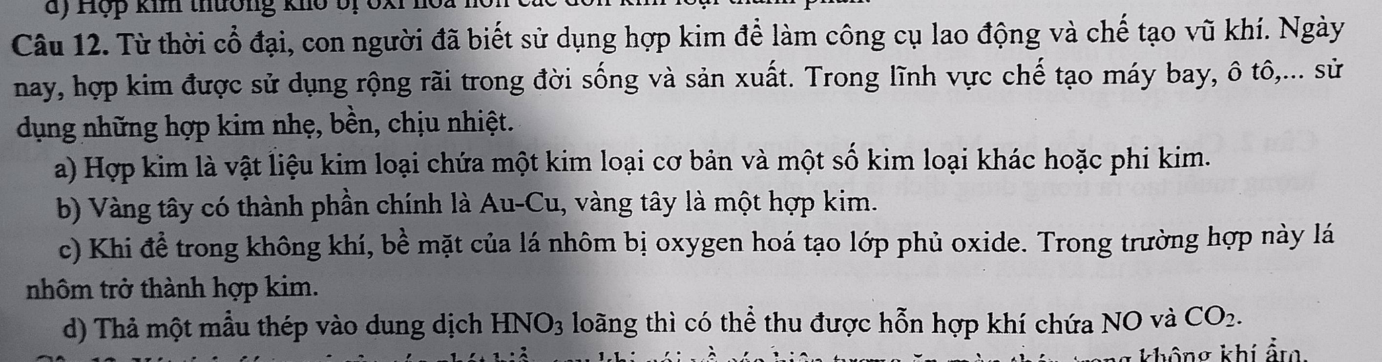 Hợp kim thường kho bị 6x
Câu 12. Từ thời cổ đại, con người đã biết sử dụng hợp kim để làm công cụ lao động và chế tạo vũ khí. Ngày
nay, hợp kim được sử dụng rộng rãi trong đời sống và sản xuất. Trong lĩnh vực chế tạo máy bay, ô tô,... sử
dụng những hợp kim nhẹ, bền, chịu nhiệt.
a) Hợp kim là vật liệu kim loại chứa một kim loại cơ bản và một số kim loại khác hoặc phi kim.
b) Vàng tây có thành phần chính là Au-Cu, vàng tây là một hợp kim.
c) Khi để trong không khí, bề mặt của lá nhôm bị oxygen hoá tạo lớp phủ oxide. Trong trường hợp này lá
nhôm trở thành hợp kim.
d) Thả một mẫu thép vào dung dịch HNO_3 loãng thì có thể thu được hỗn hợp khí chứa NO và CO_2. 
không khí ẩm