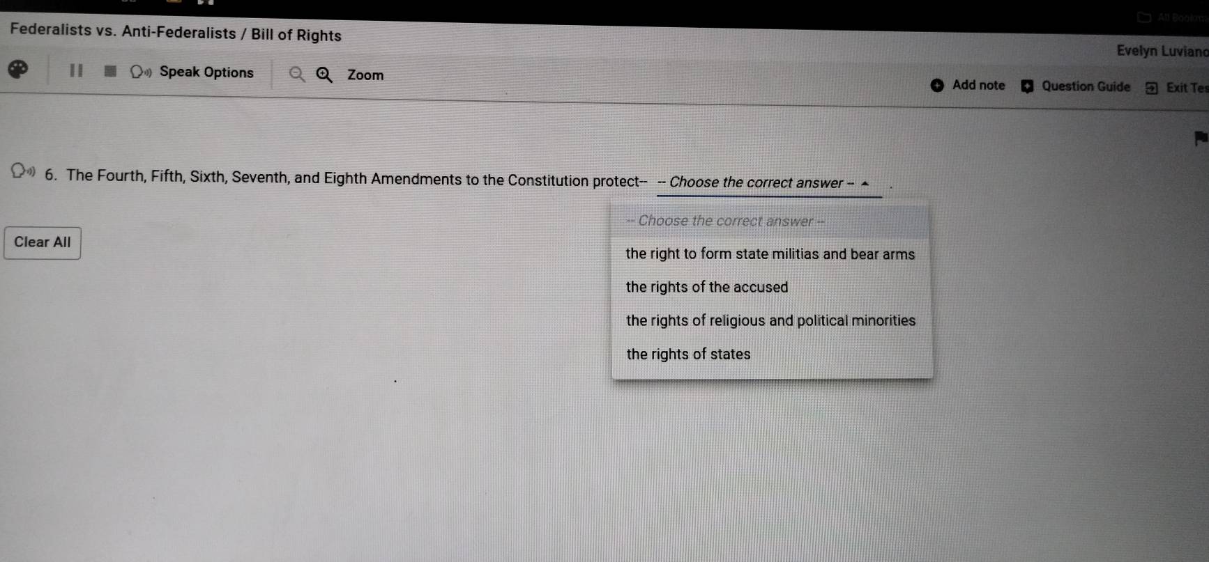 An
Federalists vs. Anti-Federalists / Bill of Rights Evelyn Luviand
II Speak Options Zoom
Add note Question Guide Exit Te
6. The Fourth, Fifth, Sixth, Seventh, and Eighth Amendments to the Constitution protect-- -- Choose the correct answer - ▲
-- Choose the correct answer --
Clear All
the right to form state militias and bear arms
the rights of the accused
the rights of religious and political minorities
the rights of states