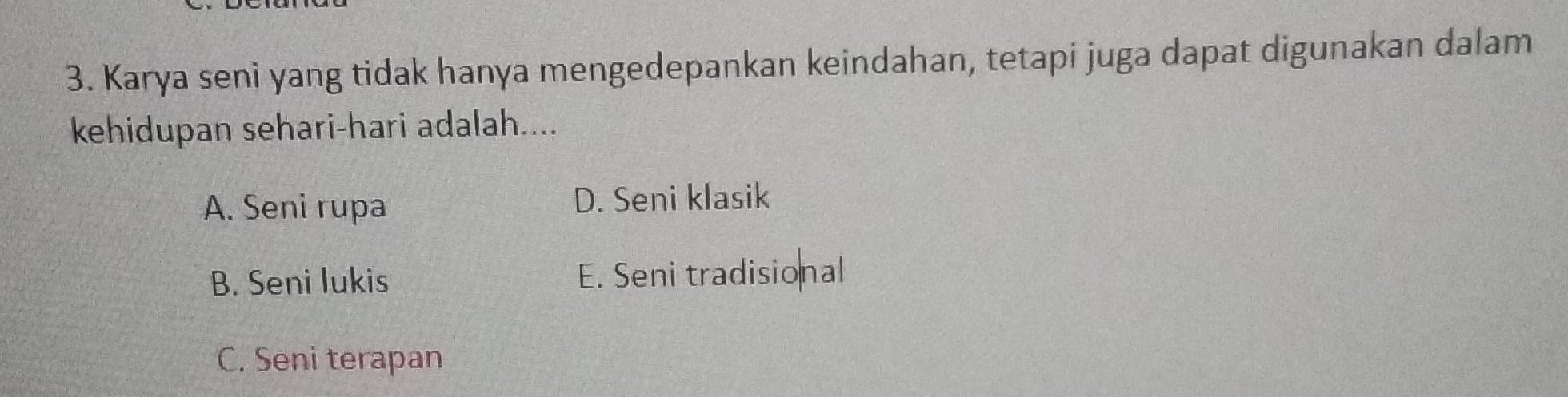 Karya seni yang tidak hanya mengedepankan keindahan, tetapi juga dapat digunakan dalam
kehidupan sehari-hari adalah....
A. Seni rupa D. Seni klasik
B. Seni lukis E. Seni tradisional
C. Seni terapan