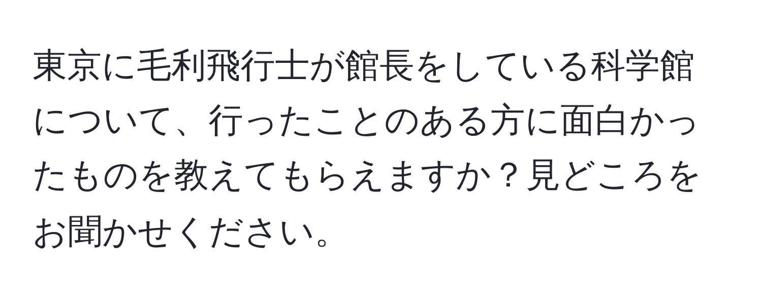 東京に毛利飛行士が館長をしている科学館について、行ったことのある方に面白かったものを教えてもらえますか？見どころをお聞かせください。