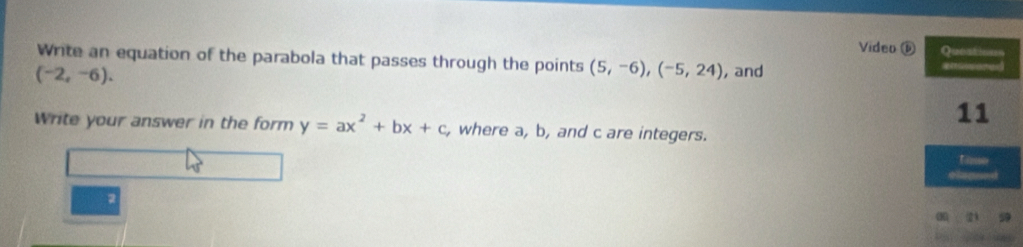 Video ⓑ 
Write an equation of the parabola that passes through the points (5,-6), (-5,24) , and
(-2,-6). 
Write your answer in the form y=ax^2+bx+c , where a, b, and c are integers. 
2 99