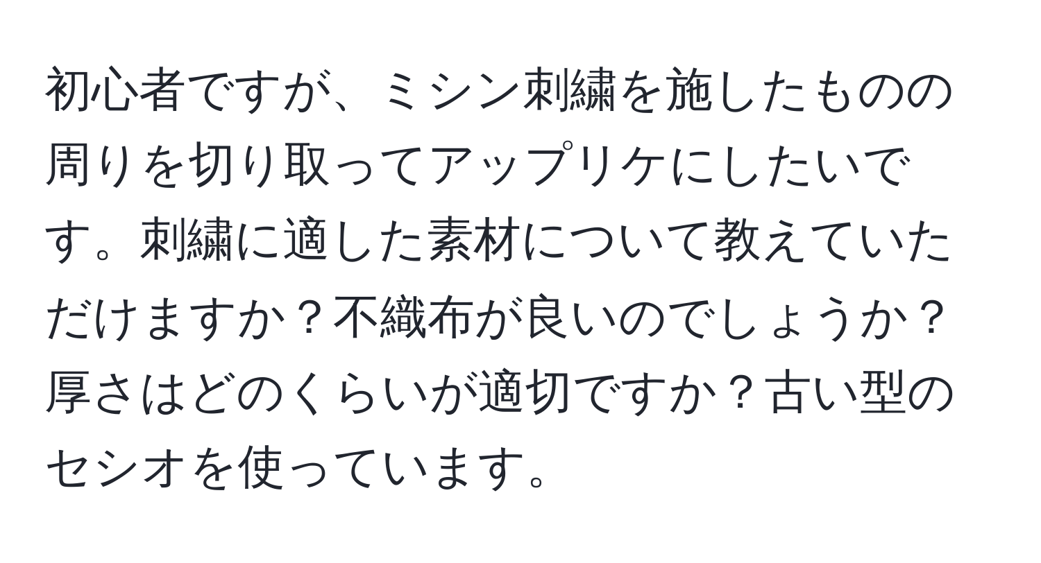 初心者ですが、ミシン刺繍を施したものの周りを切り取ってアップリケにしたいです。刺繍に適した素材について教えていただけますか？不織布が良いのでしょうか？厚さはどのくらいが適切ですか？古い型のセシオを使っています。