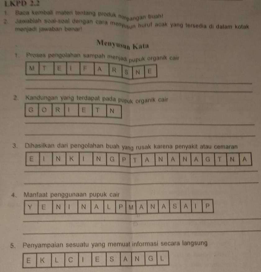 LKPD 2.2 
t. Baca kemball materi tentang produk nonpangan buah 
2. Jawablah soal-soal dengan cara menyusun huruf acak yang tersedia di dalam kotak 
menjadi jawaban benar! 
Menyusun Kata 
1. Proses pengolahan sampah menjadi pupuk organik cair
M T E 1 F A R s N E 
_ 
_ 
2. Kandungan yang terdapat pada pupuk organik cair 
G 。 R 1 E T N 
_ 
_ 
3. Dihasilkan dari pengolahan buah yang rusak karena penyakit atau cemaran 
E 1 N K 1 N G P T A N A N A G T N A 
_ 
_ 
_ 
_ 
_ 
_ 
4、 Manfaat penggunaan pupuk cair 
_ 
_ 
5、 Penyampaian sesuatu yang memuat informasi secara langsung