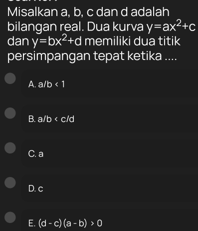 Misalkan a, b, c dan d adalah
bilangan real. Dua kurva y=ax^2+c
dan y=bx^2+d memiliki dua titik
persimpangan tepat ketika ....
A. a/b<1</tex>
B. a/b
C. a
D. c
E. (d-c)(a-b)>0