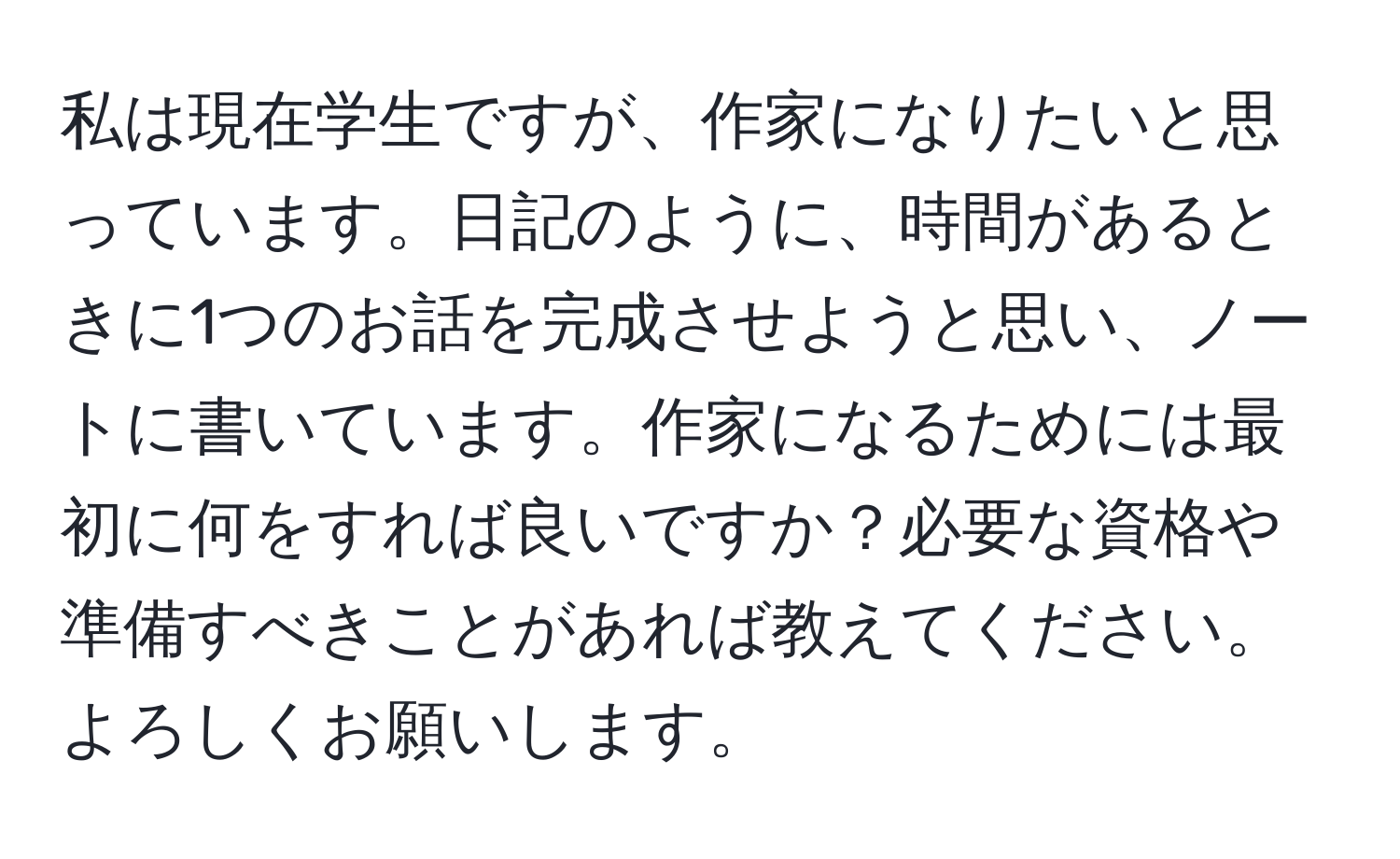 私は現在学生ですが、作家になりたいと思っています。日記のように、時間があるときに1つのお話を完成させようと思い、ノートに書いています。作家になるためには最初に何をすれば良いですか？必要な資格や準備すべきことがあれば教えてください。よろしくお願いします。