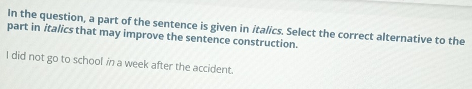 In the question, a part of the sentence is given in italics. Select the correct alternative to the 
part in italics that may improve the sentence construction. 
I did not go to school in a week after the accident.