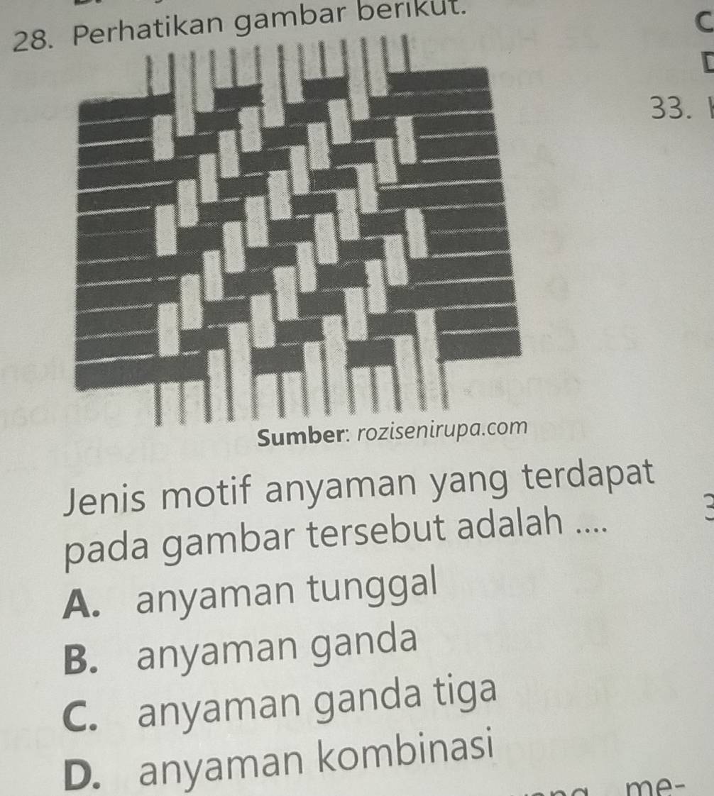 Perhatikan gambar berikut.
C
33.
Jenis motif anyaman yang terdapat
pada gambar tersebut adalah ....
A. anyaman tunggal
B. anyaman ganda
C. anyaman ganda tiga
D. anyaman kombinasi
me-