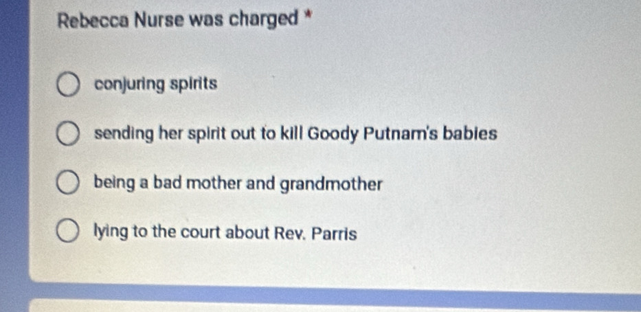 Rebecca Nurse was charged *
conjuring spirits
sending her spirit out to kill Goody Putnam's babies
being a bad mother and grandmother
lying to the court about Rev. Parris