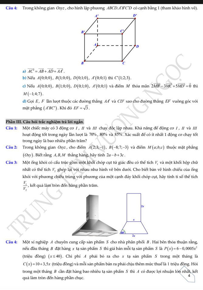 Trong không gian Oxyz , cho hình lập phương ABCD.A'B'C'D có cạnh bằng 1 (tham khảo hình Voverline e).
a) vector AC=vector AB+vector AD+vector AA'.
b) Nếu A(0;0;0),B(1;0;0),D(0;1;0),A'(0;0;1) thì C'(1;2;3).
c) Nếu A(0;0;0),B(1;0;0),D(0;1;0),A'(0;0;1) và điểm M thỏa mãn 2vector MB-3vector MC+5vector MD'=vector 0 thì
M(-1;4;7).
d) Gọi E , F lân lượt thuộc các đường thẳng AA và CD' sao cho đường thẳng EF vuông góc với
mặt phẳng (A'BC'). Khi đó EF=sqrt(3).
Phần III. Câu hỏi trắc nghiệm trả lời ngắn.
Câu 1: Một chiếc máy có 3 động cơ I , II và III chạy độc lập nhau. Khả năng để động cơ I , II và III
hoạt động tốt trong ngày lần lượt là 70%, 80% và 85%. Xác suất để có ít nhất 1 động cơ chạy tốt
trong ngày là bao nhiêu phần trăm?
Câu 2: Trong không gian Oxyz , cho điểm A(2;3;-1),B(-8;7;-3) và điểm M(a;b;c) thuộc mặt phẳng
(Oxy). Biết rằng A, B,M thắng hàng, hãy tính 2a-b+3c.
Câu 3: Một ống khói có cấu trúc gồm một khối chóp cụt tứ giác đều có thể tích V_1 và một khối hộp chữ
nhất có thể tích V_2 ghép lại với nhau như hình vẽ bên dưới. Cho biết bản vẽ hình chiếu của ống
khói với phương chiếu trùng với phương của một cạnh đáy khối chóp cụt, hãy tính ti số thể tích
frac V_1V_2 , kết quả làm tròn đến hàng phần trăm.
2x
x
2x
Câu 4: Một xí nghiệp A chuyên cung cấp sản phẩm S cho nhà phân phối B . Hai bên thỏa thuận rằng,
đếu đầu tháng B đặt hàng x tạ sản phẩm S thì giá bán mỗi tạ sản phẩm S là P(x)=6-0,0005x^2
(triệu đồng) (x≤ 40). Chi phí A phải bỏ ra cho x tạ sản phẩm S trong một tháng là
C(x)=10+3,5x (triệu đồng) và mỗi sản phẩm bán ra phải chịu thêm mức thuế là 1 triệu đồng. Hỏi
trong một tháng B cần đặt hàng bao nhiêu tạ sản phẩm S thì A có được lợi nhuận lớn nhất, kết
quả làm tròn đến hàng phần chục.
4