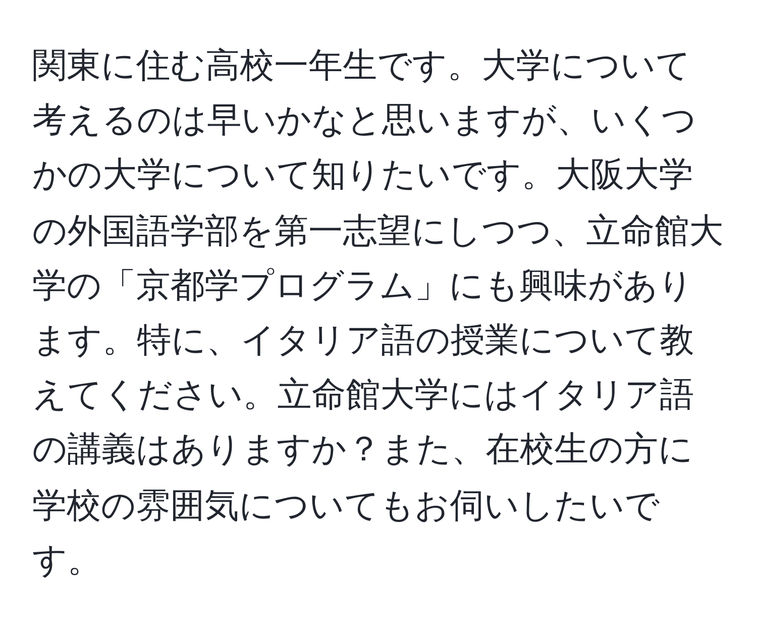 関東に住む高校一年生です。大学について考えるのは早いかなと思いますが、いくつかの大学について知りたいです。大阪大学の外国語学部を第一志望にしつつ、立命館大学の「京都学プログラム」にも興味があります。特に、イタリア語の授業について教えてください。立命館大学にはイタリア語の講義はありますか？また、在校生の方に学校の雰囲気についてもお伺いしたいです。